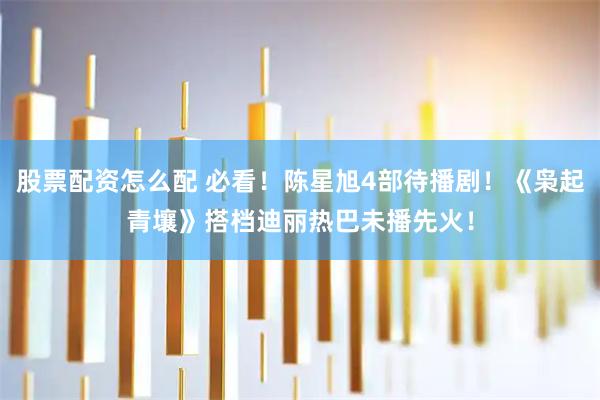 股票配资怎么配 必看!陈星旭4部待播剧!《枭起青壤》搭档迪丽热巴未播先火!