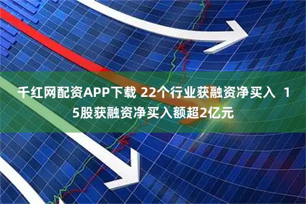 千红网配资APP下载 22个行业获融资净买入 15股获融资净买入额超2亿元