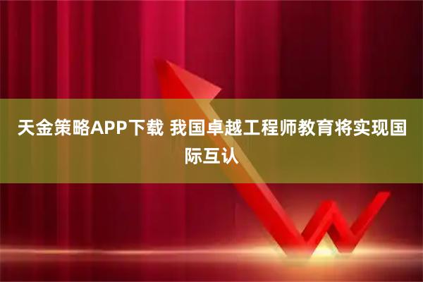 天金策略APP下载 我国卓越工程师教育将实现国际互认