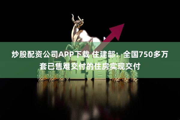 炒股配资公司APP下载 住建部:全国750多万套已售难交付的住房实现交付