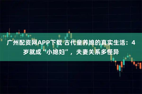 广州配资网APP下载 古代童养媳的真实生活:4岁就成“小媳妇”,夫妻关系多怪异