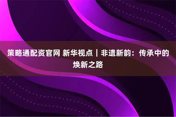 策略通配资官网 新华视点|非遗新韵:传承中的焕新之路