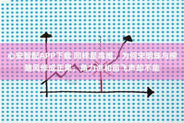 心安智配APP下载 同样是毒唯,为何宋明珠与柳随风修成正果,角力谯和笛飞声却不能