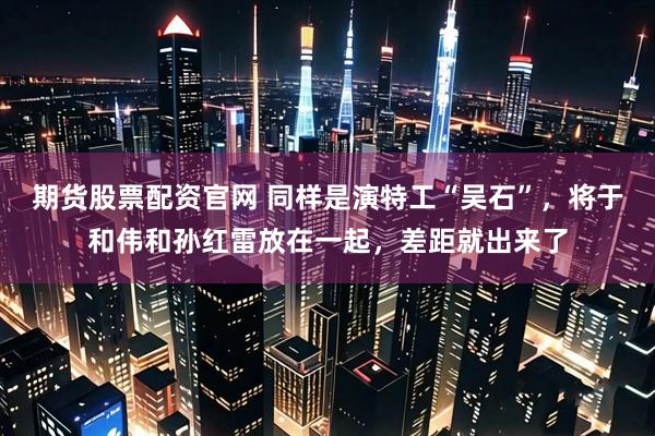 期货股票配资官网 同样是演特工“吴石”,将于和伟和孙红雷放在一起,差距就出来了
