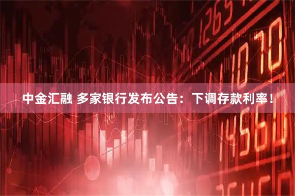 中金汇融 多家银行发布公告：下调存款利率！
