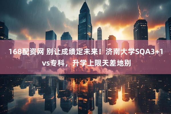 168配资网 别让成绩定未来！济南大学SQA3+1 vs专科，升学上限天差地别