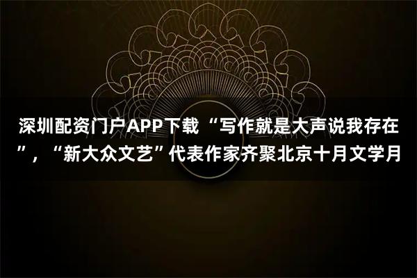 深圳配资门户APP下载 “写作就是大声说我存在”，“新大众文艺”代表作家齐聚北京十月文学月