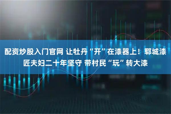 配资炒股入门官网 让牡丹“开”在漆器上！郓城漆匠夫妇二十年坚守 带村民“玩”转大漆