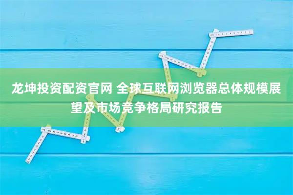 龙坤投资配资官网 全球互联网浏览器总体规模展望及市场竞争格局研究报告