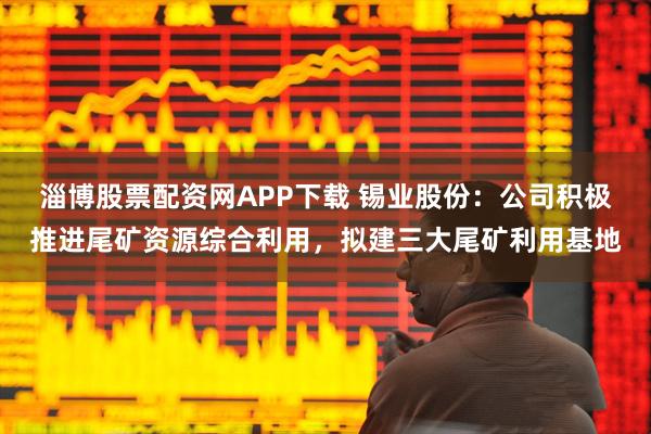 淄博股票配资网APP下载 锡业股份：公司积极推进尾矿资源综合利用，拟建三大尾矿利用基地