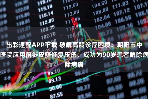 出彩速配APP下载 破解高龄诊疗困境：朝阳市中心医院应用前徙皮瓣修复压疮，成功为90岁患者解除病痛