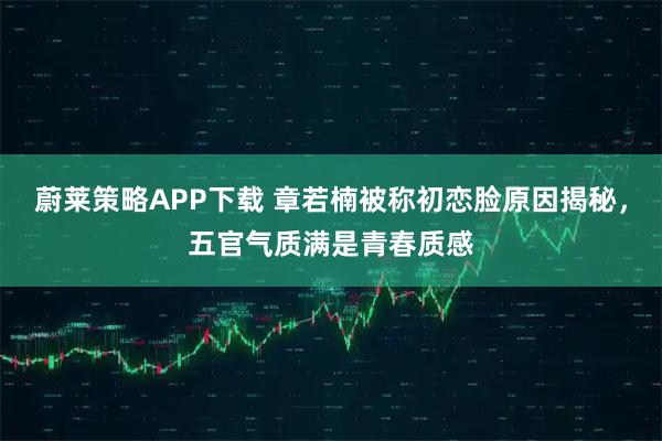 蔚莱策略APP下载 章若楠被称初恋脸原因揭秘，五官气质满是青春质感