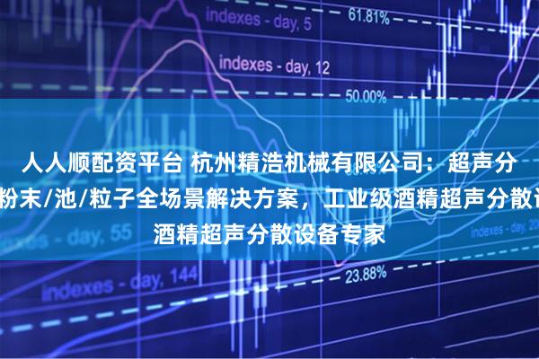 人人顺配资平台 杭州精浩机械有限公司:超声分散物质/粉末/池/粒子全场景解决方案,工业级酒精超声分散设备专家
