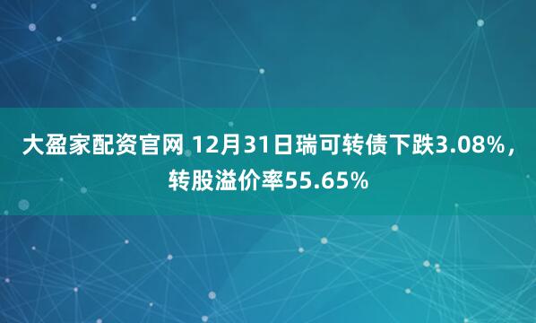 大盈家配资官网 12月31日瑞可转债下跌3.08%，转股溢价率55.65%
