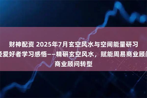财神配资 2025年7月玄空风水与空间能量研习会易经爱好者学习感悟——精研玄空风水，赋能周易商业顾问转型