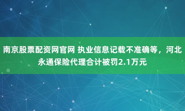 南京股票配资网官网 执业信息记载不准确等，河北永通保险代理合计被罚2.1万元