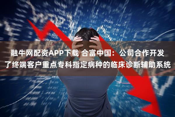 融牛网配资APP下载 合富中国：公司合作开发了终端客户重点专科指定病种的临床诊断辅助系统