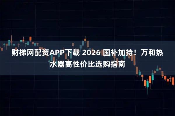 财梯网配资APP下载 2026 国补加持！万和热水器高性价比选购指南