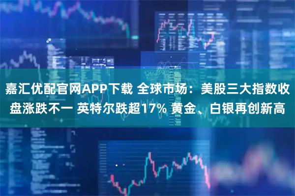 嘉汇优配官网APP下载 全球市场：美股三大指数收盘涨跌不一 英特尔跌超17% 黄金、白银再创新高