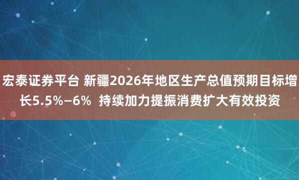 宏泰证券平台 新疆2026年地区生产总值预期目标增长5.5%—6%  持续加力提振消费扩大有效投资