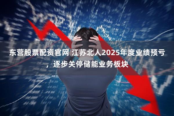 东营股票配资官网 江苏北人2025年度业绩预亏，逐步关停储能业务板块