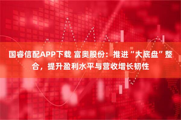 国睿信配APP下载 富奥股份：推进“大底盘”整合，提升盈利水平与营收增长韧性