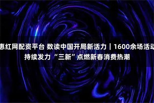 惠红网配资平台 数读中国开局新活力｜1600余场活动持续发力 “三新”点燃新春消费热潮