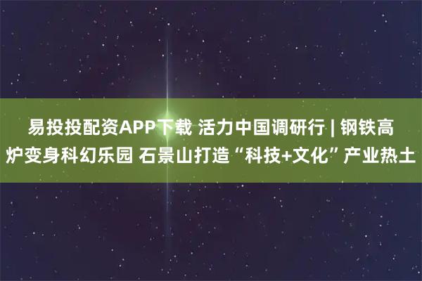 易投投配资APP下载 活力中国调研行 | 钢铁高炉变身科幻乐园 石景山打造“科技+文化”产业热土