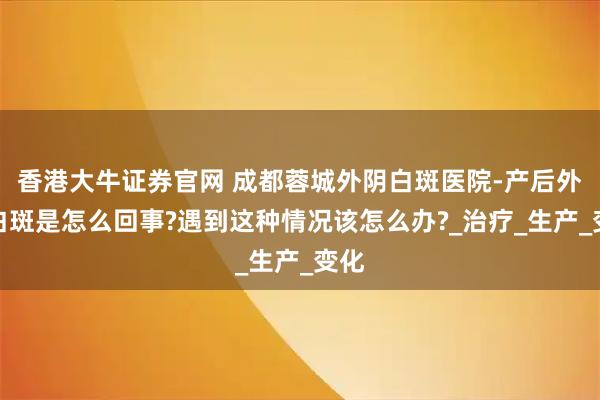 香港大牛证券官网 成都蓉城外阴白斑医院-产后外阴白斑是怎么回事?遇到这种情况该怎么办?_治疗_生产_变化