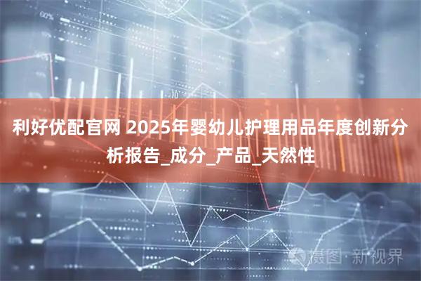 利好优配官网 2025年婴幼儿护理用品年度创新分析报告_成分_产品_天然性