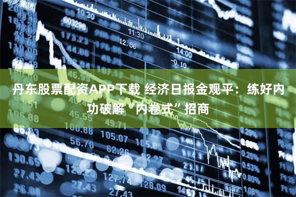 丹东股票配资APP下载 经济日报金观平:练好内功破解“内卷式”招商