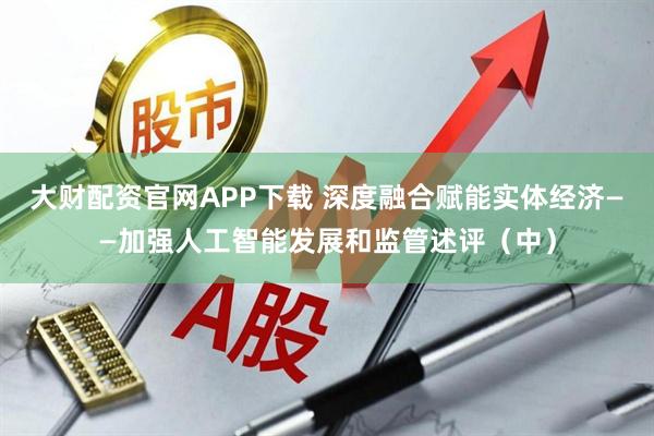大财配资官网APP下载 深度融合赋能实体经济——加强人工智能发展和监管述评(中)