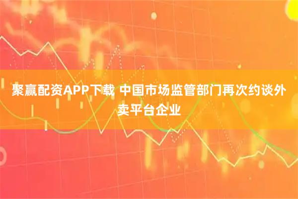 聚赢配资APP下载 中国市场监管部门再次约谈外卖平台企业