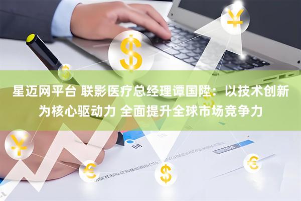 星迈网平台 联影医疗总经理谭国陞：以技术创新为核心驱动力 全面提升全球市场竞争力