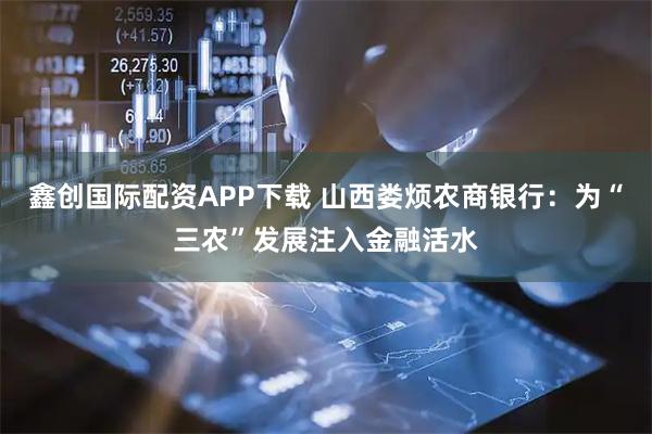 鑫创国际配资APP下载 山西娄烦农商银行：为“三农”发展注入金融活水