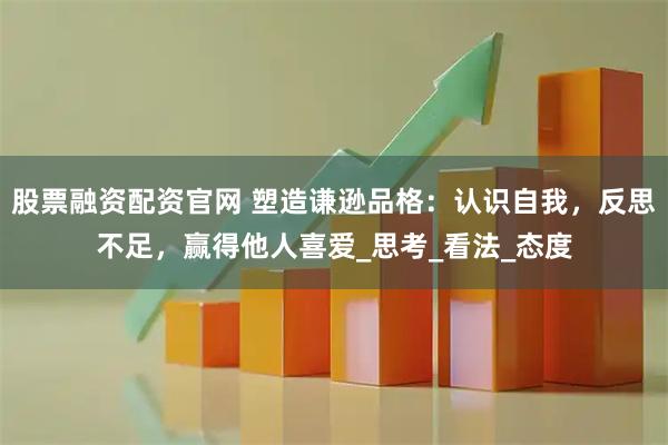 股票融资配资官网 塑造谦逊品格：认识自我，反思不足，赢得他人喜爱_思考_看法_态度