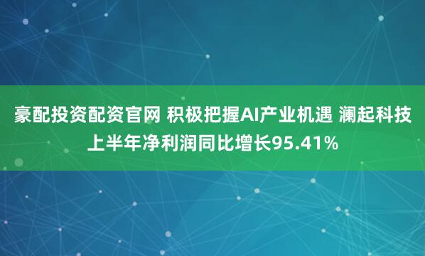 豪配投资配资官网 积极把握AI产业机遇 澜起科技上半年净利润同比增长95.41%