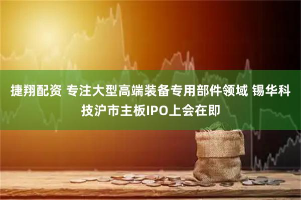 捷翔配资 专注大型高端装备专用部件领域 锡华科技沪市主板IPO上会在即