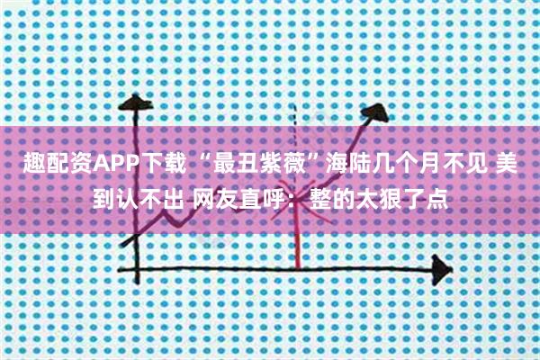 趣配资APP下载 “最丑紫薇”海陆几个月不见 美到认不出 网友直呼:整的太狠了点