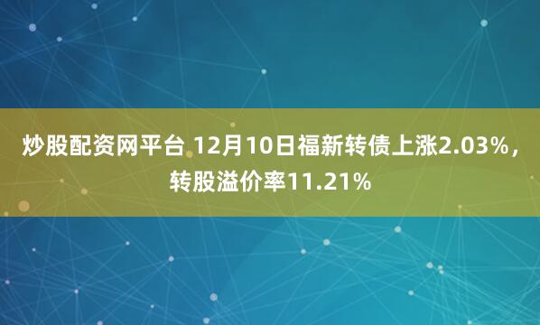 炒股配资网平台 12月10日福新转债上涨2.03%，转股溢价率11.21%