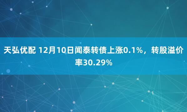 天弘优配 12月10日闻泰转债上涨0.1%，转股溢价率30.29%