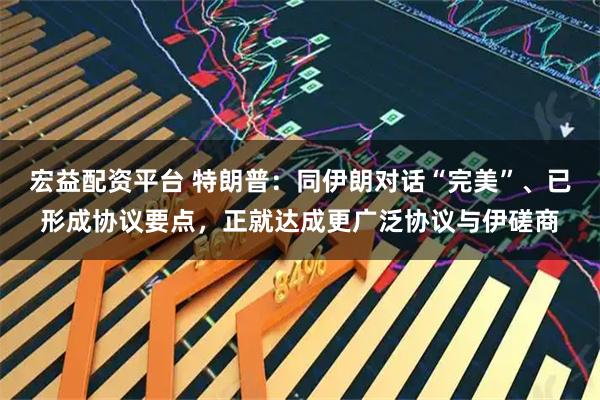 宏益配资平台 特朗普：同伊朗对话“完美”、已形成协议要点，正就达成更广泛协议与伊磋商