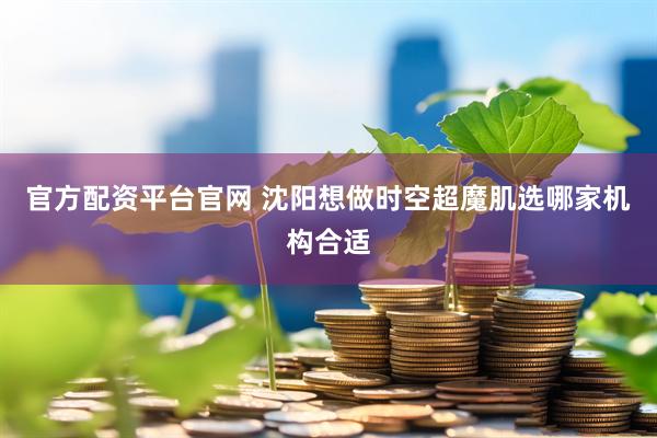官方配资平台官网 沈阳想做时空超魔肌选哪家机构合适
