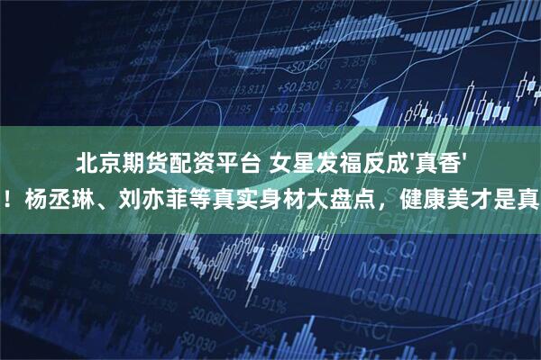 北京期货配资平台 女星发福反成'真香'现场！杨丞琳、刘亦菲等真实身材大盘点，健康美才是真高级