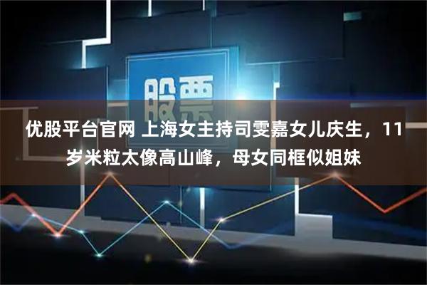 优股平台官网 上海女主持司雯嘉女儿庆生，11岁米粒太像高山峰，母女同框似姐妹