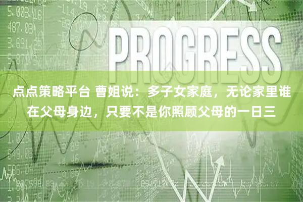 点点策略平台 曹姐说：多子女家庭，无论家里谁在父母身边，只要不是你照顾父母的一日三