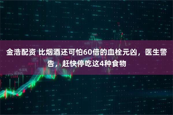 金浩配资 比烟酒还可怕60倍的血栓元凶，医生警告，赶快停吃这4种食物